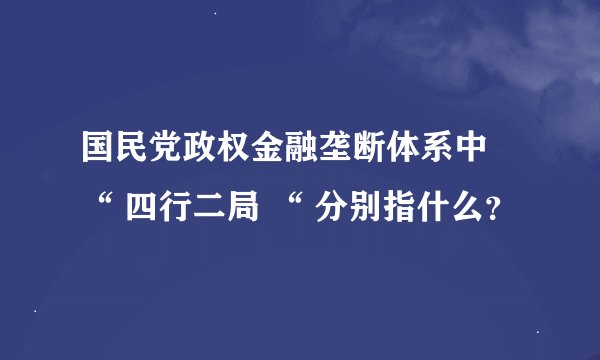 国民党政权金融垄断体系中 “ 四行二局 “ 分别指什么？