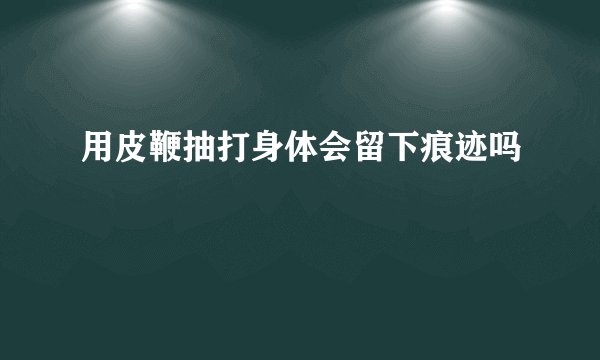 用皮鞭抽打身体会留下痕迹吗