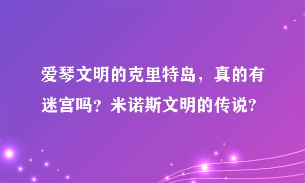 爱琴文明的克里特岛，真的有迷宫吗？米诺斯文明的传说?
