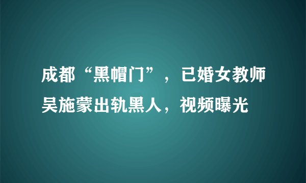 成都“黑帽门”,已婚女教师吴施蒙出轨黑人,视频曝光