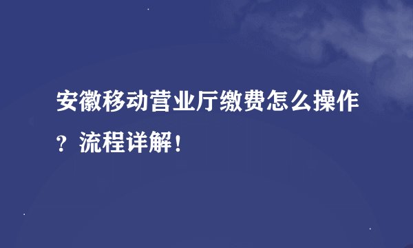 安徽移动营业厅缴费怎么操作？流程详解！