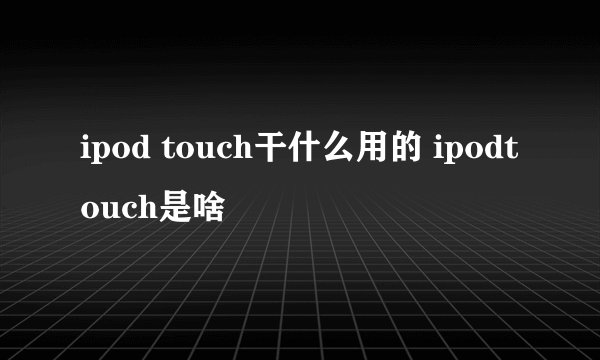 ipod touch干什么用的 ipodtouch是啥