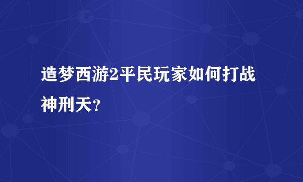 造梦西游2平民玩家如何打战神刑天？