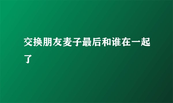 交换朋友麦子最后和谁在一起了