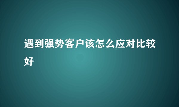 遇到强势客户该怎么应对比较好