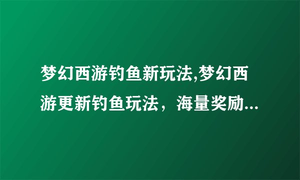 梦幻西游钓鱼新玩法,梦幻西游更新钓鱼玩法，海量奖励等你来！
