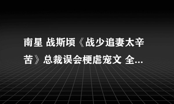 南星 战斯顷《战少追妻太辛苦》总裁误会梗虐宠文 全文已完结