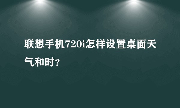联想手机720i怎样设置桌面天气和时？