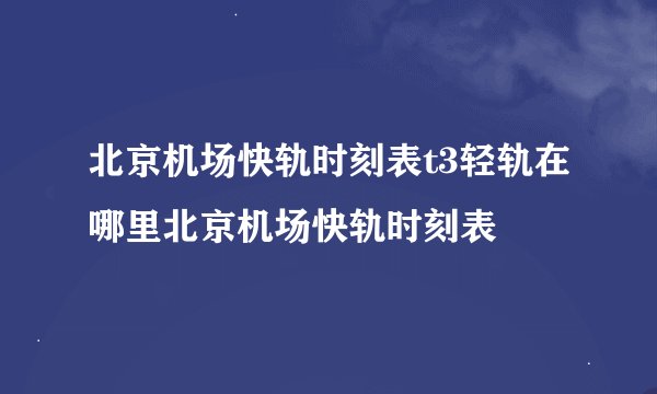 北京机场快轨时刻表t3轻轨在哪里北京机场快轨时刻表
