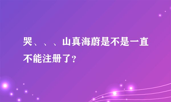 哭、、、山真海蔚是不是一直不能注册了？
