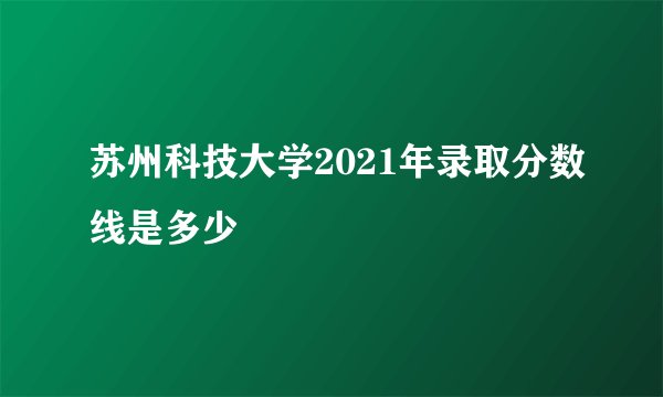 苏州科技大学2021年录取分数线是多少