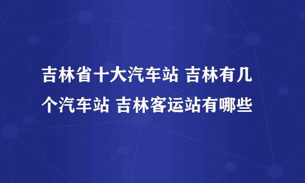 吉林省十大汽车站 吉林有几个汽车站 吉林客运站有哪些