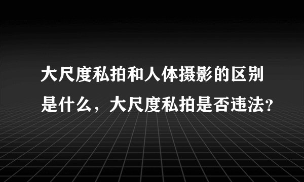 大尺度私拍和人体摄影的区别是什么,大尺度私拍是否违法?
