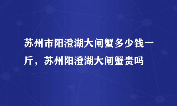 苏州市阳澄湖大闸蟹多少钱一斤，苏州阳澄湖大闸蟹贵吗