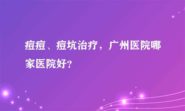 痘痘、痘坑治疗,广州医院哪家医院好?