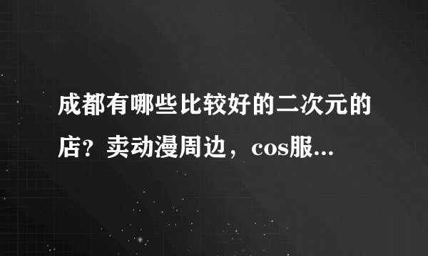 成都有哪些比较好的二次元的店？卖动漫周边，cos服这类的？求二次元的小伙伴回答，谢谢