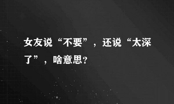 女友说“不要”，还说“太深了”，啥意思？