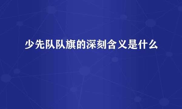 少先队队旗的深刻含义是什么