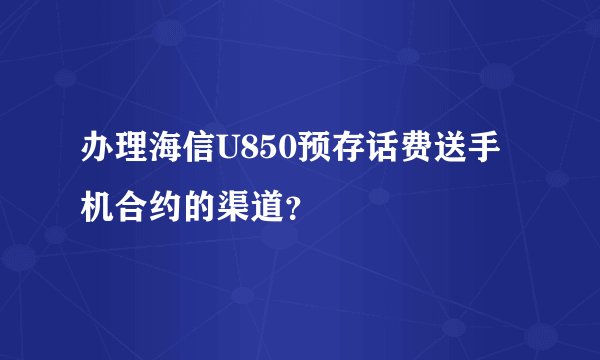 办理海信U850预存话费送手机合约的渠道？