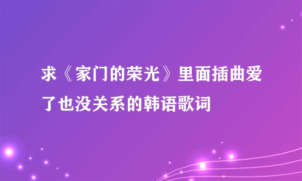 求《家门的荣光》里面插曲爱了也没关系的韩语歌词