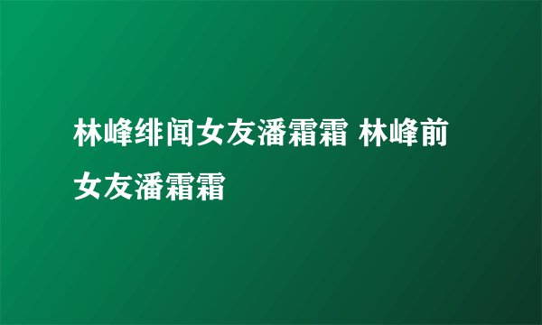 林峰绯闻女友潘霜霜 林峰前女友潘霜霜