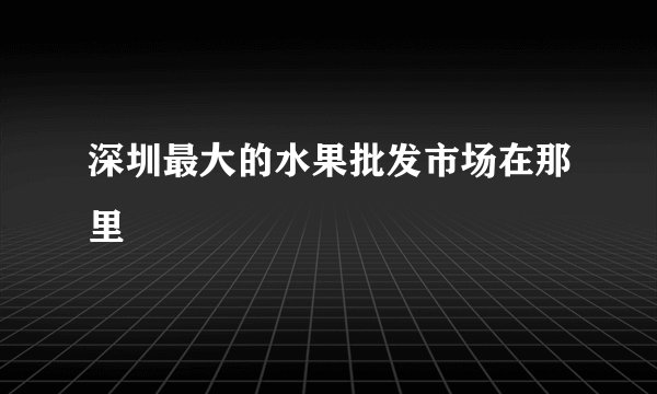 深圳最大的水果批发市场在那里