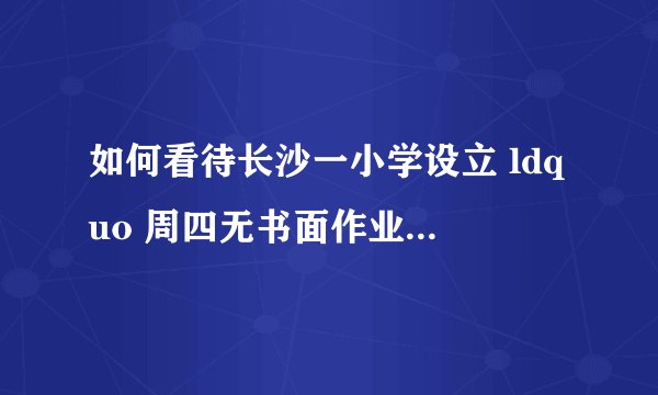 如何看待长沙一小学设立 ldquo 周四无书面作业日 rdquo ,学生称其为