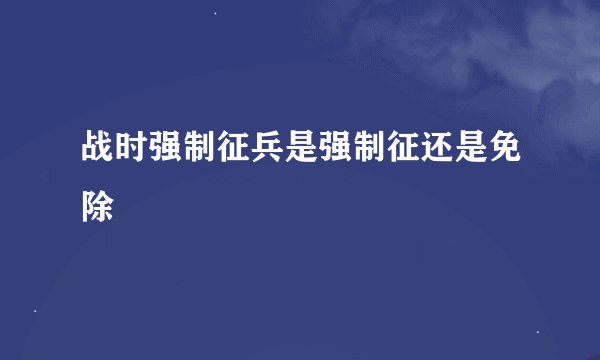 战时强制征兵是强制征还是免除