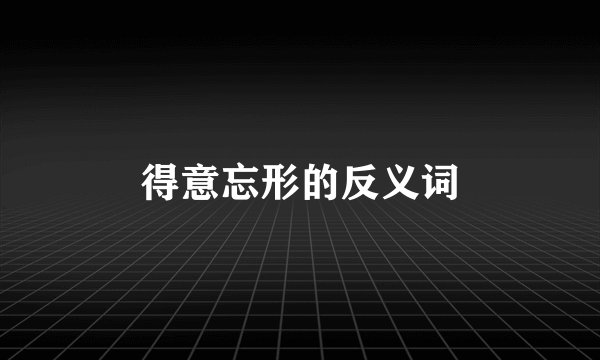 得意忘形的反义词