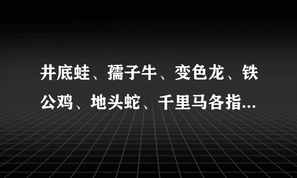 井底蛙、孺子牛、变色龙、铁公鸡、地头蛇、千里马各指什麽样的人啊？