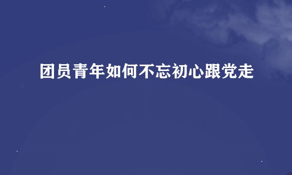 团员青年如何不忘初心跟党走