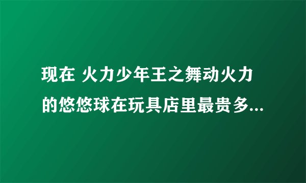 现在 火力少年王之舞动火力的悠悠球在玩具店里最贵多少钱，叫什么？最便宜的多少，又叫什么