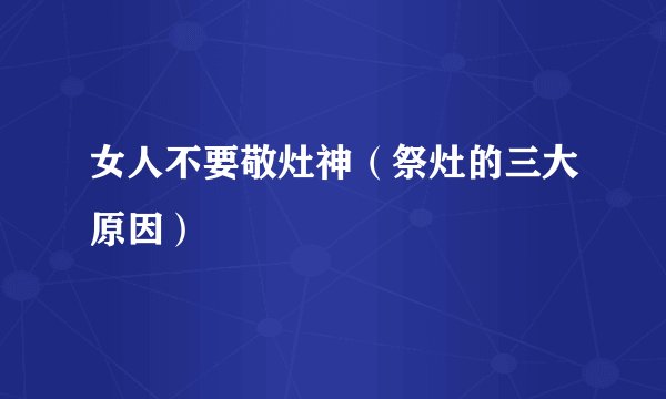 女人不要敬灶神（祭灶的三大原因）