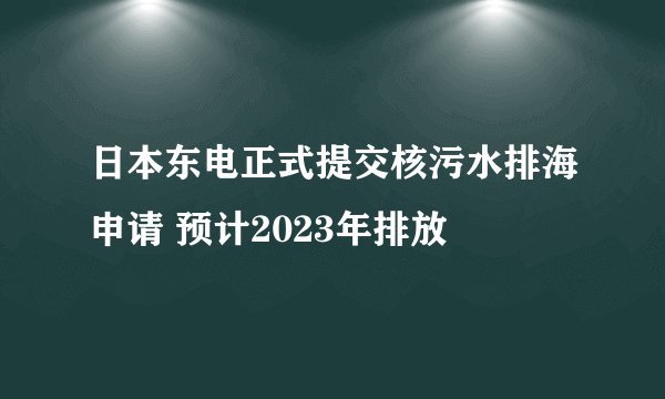 日本东电正式提交核污水排海申请 预计2023年排放