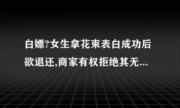 白嫖?女生拿花束表白成功后欲退还,商家有权拒绝其无理要求吗?_百度知 ...