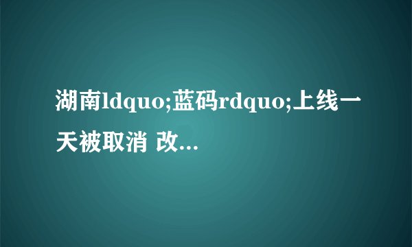 湖南ldquo;蓝码rdquo;上线一天被取消 改为由弹窗进行提醒