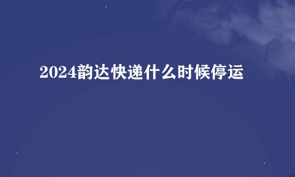 2024韵达快递什么时候停运