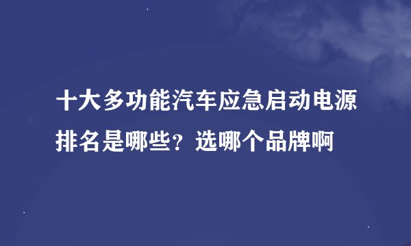 十大多功能汽车应急启动电源排名是哪些？选哪个品牌啊