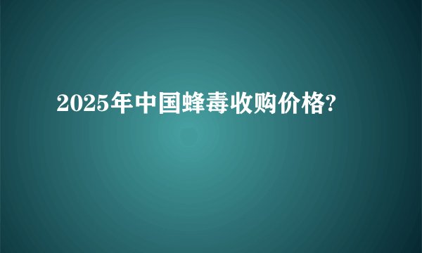 2025年中国蜂毒收购价格?