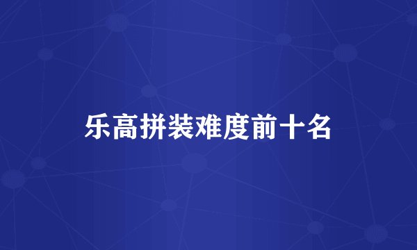 乐高拼装难度前十名