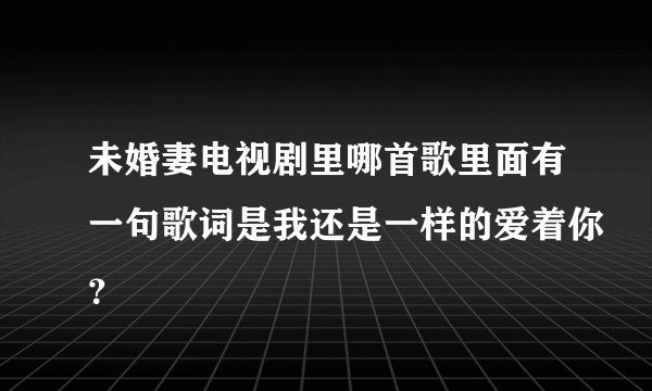 未婚妻电视剧里哪首歌里面有一句歌词是我还是一样的爱着你？