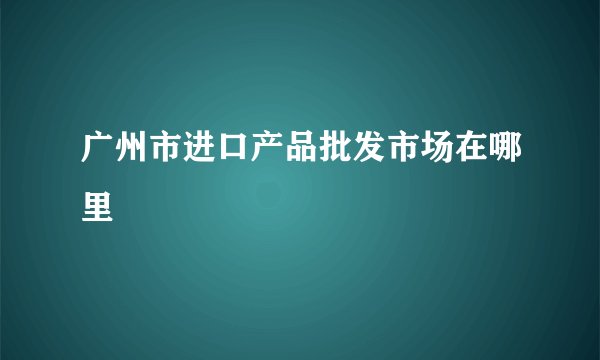 广州市进口产品批发市场在哪里