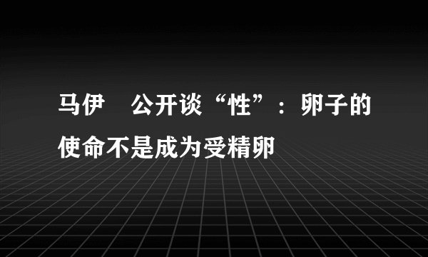 马伊琍公开谈“性”：卵子的使命不是成为受精卵
