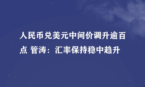 人民币兑美元中间价调升逾百点 管涛：汇率保持稳中趋升