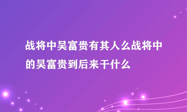 战将中吴富贵有其人么战将中的吴富贵到后来干什么