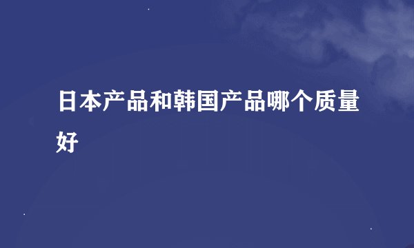 日本产品和韩国产品哪个质量好