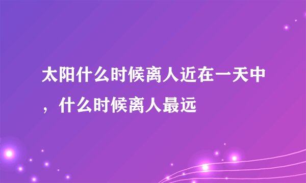 太阳什么时候离人近在一天中，什么时候离人最远