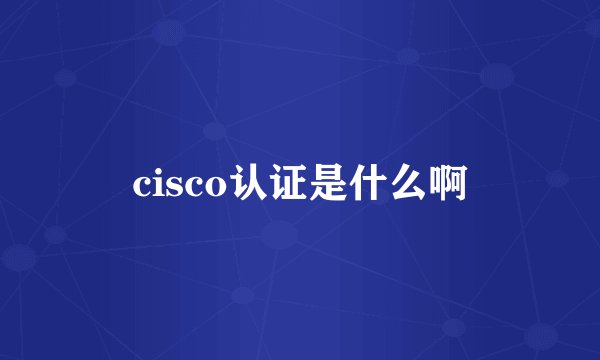 cisco认证是什么啊