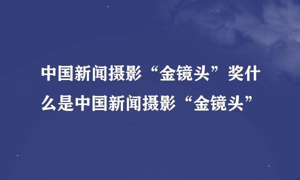中国新闻摄影“金镜头”奖什么是中国新闻摄影“金镜头”