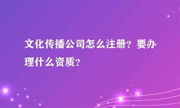 文化传播公司怎么注册？要办理什么资质？